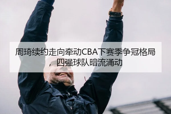 周琦续约走向牵动CBA下赛季争冠格局，四强球队暗流涌动